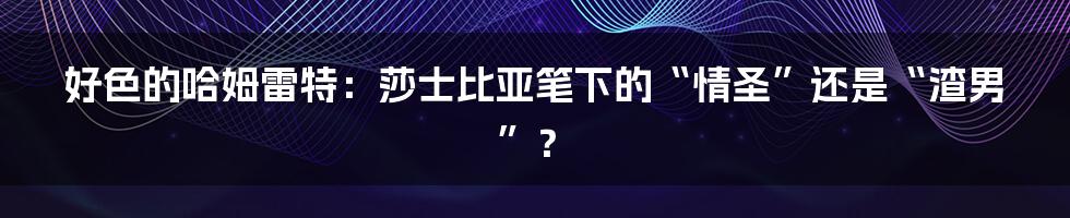 好色的哈姆雷特：莎士比亚笔下的“情圣”还是“渣男”？