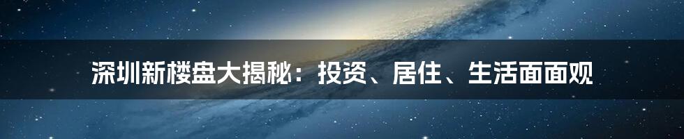 深圳新楼盘大揭秘：投资、居住、生活面面观