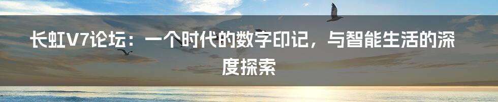 长虹V7论坛：一个时代的数字印记，与智能生活的深度探索