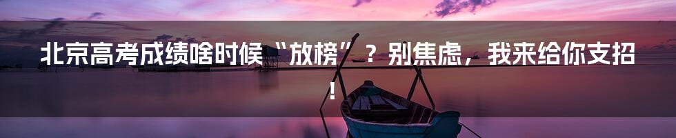 北京高考成绩啥时候“放榜”？别焦虑，我来给你支招！