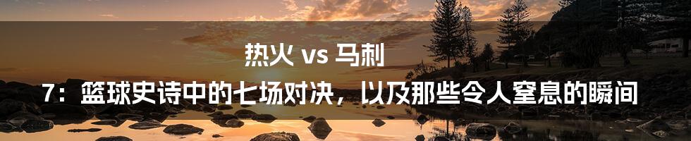 热火 vs 马刺 7：篮球史诗中的七场对决，以及那些令人窒息的瞬间