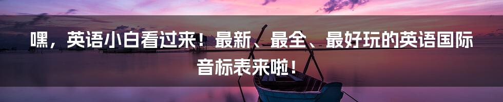 嘿，英语小白看过来！最新、最全、最好玩的英语国际音标表来啦！