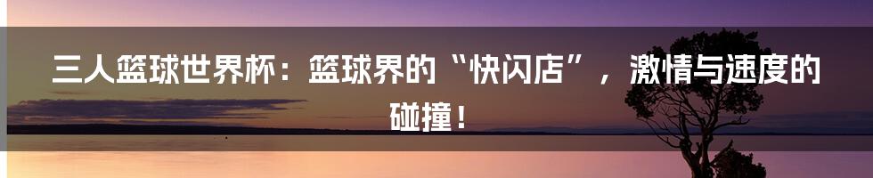 三人篮球世界杯：篮球界的“快闪店”，激情与速度的碰撞！