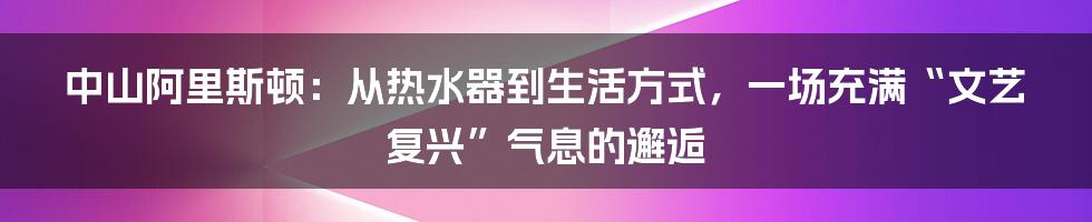 中山阿里斯顿：从热水器到生活方式，一场充满“文艺复兴”气息的邂逅