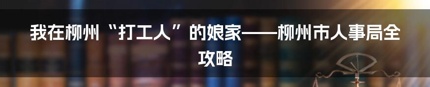 我在柳州“打工人”的娘家——柳州市人事局全攻略