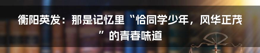 衡阳英发：那是记忆里“恰同学少年，风华正茂”的青春味道