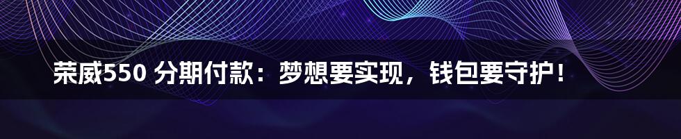 荣威550 分期付款：梦想要实现，钱包要守护！