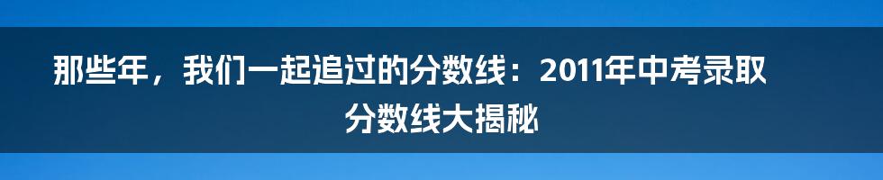 那些年，我们一起追过的分数线：2011年中考录取分数线大揭秘