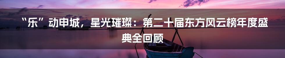 “乐”动申城，星光璀璨：第二十届东方风云榜年度盛典全回顾