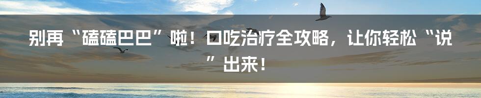 别再“磕磕巴巴”啦！口吃治疗全攻略，让你轻松“说”出来！