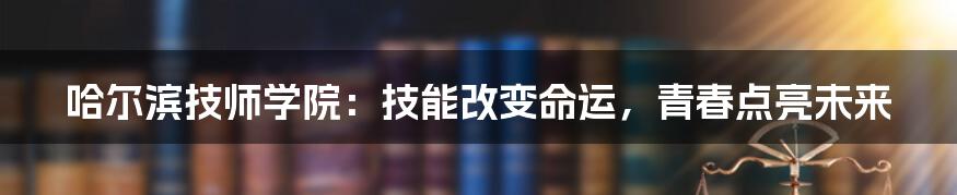 哈尔滨技师学院：技能改变命运，青春点亮未来