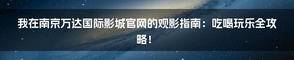 我在南京万达国际影城官网的观影指南：吃喝玩乐全攻略！