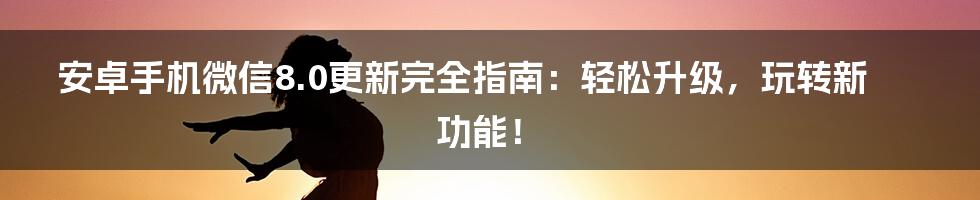 安卓手机微信8.0更新完全指南：轻松升级，玩转新功能！