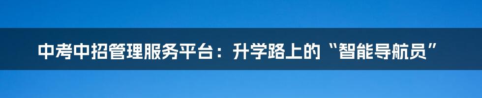 中考中招管理服务平台：升学路上的“智能导航员”