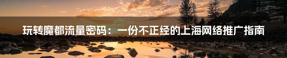 玩转魔都流量密码：一份不正经的上海网络推广指南