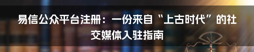 易信公众平台注册：一份来自“上古时代”的社交媒体入驻指南