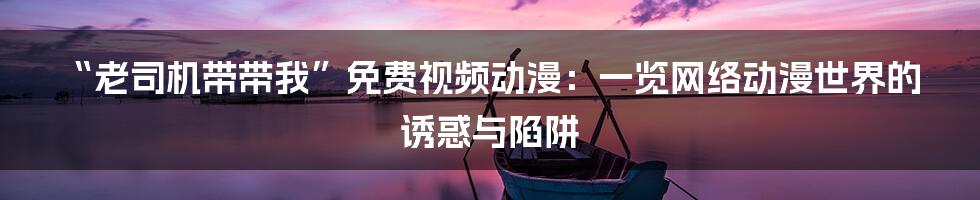 “老司机带带我”免费视频动漫：一览网络动漫世界的诱惑与陷阱