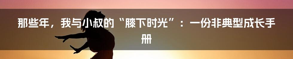 那些年，我与小叔的“膝下时光”：一份非典型成长手册