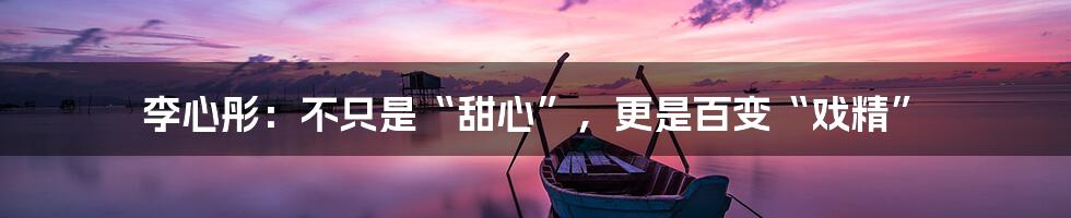 李心彤：不只是“甜心”，更是百变“戏精”