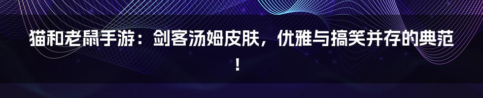 猫和老鼠手游：剑客汤姆皮肤，优雅与搞笑并存的典范！