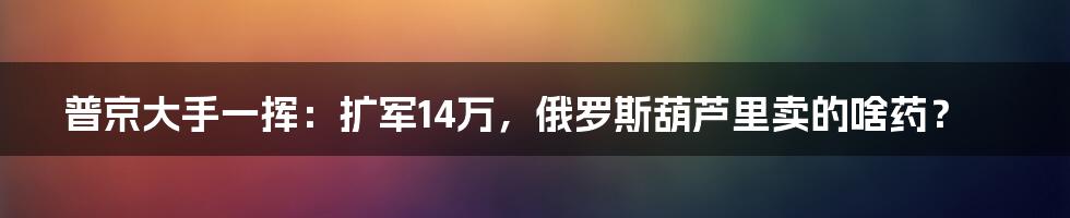 普京大手一挥：扩军14万，俄罗斯葫芦里卖的啥药？