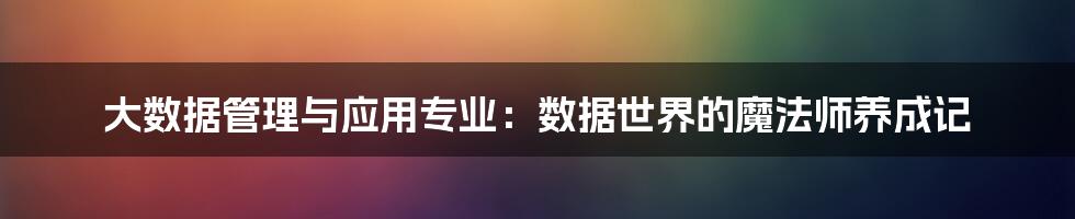 大数据管理与应用专业：数据世界的魔法师养成记