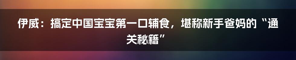 伊威：搞定中国宝宝第一口辅食，堪称新手爸妈的“通关秘籍”