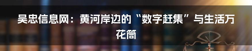 吴忠信息网：黄河岸边的“数字赶集”与生活万花筒