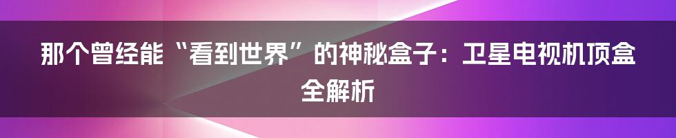那个曾经能“看到世界”的神秘盒子：卫星电视机顶盒全解析
