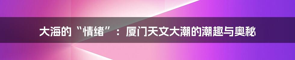 大海的“情绪”：厦门天文大潮的潮趣与奥秘