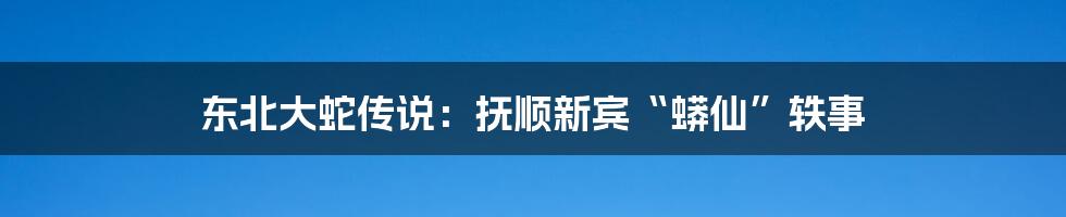 东北大蛇传说：抚顺新宾“蟒仙”轶事