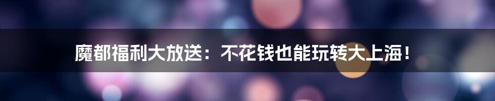 魔都福利大放送：不花钱也能玩转大上海！