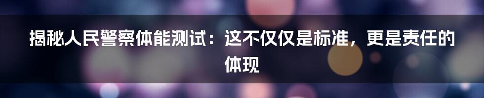 揭秘人民警察体能测试：这不仅仅是标准，更是责任的体现