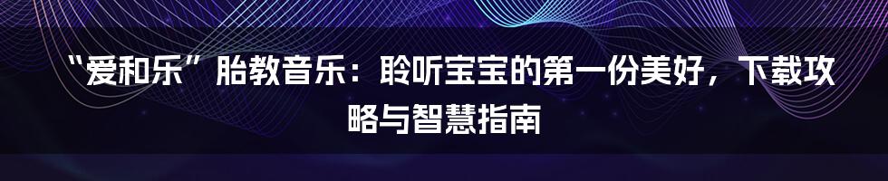 “爱和乐”胎教音乐：聆听宝宝的第一份美好，下载攻略与智慧指南