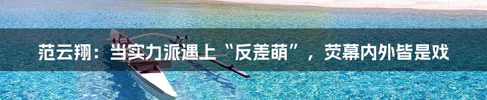 范云翔：当实力派遇上“反差萌”，荧幕内外皆是戏