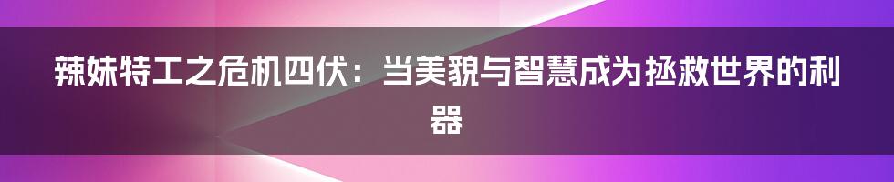 辣妹特工之危机四伏：当美貌与智慧成为拯救世界的利器