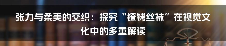张力与柔美的交织：探究“镣铐丝袜”在视觉文化中的多重解读