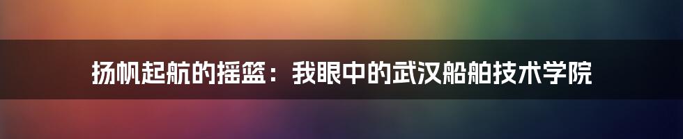 扬帆起航的摇篮：我眼中的武汉船舶技术学院