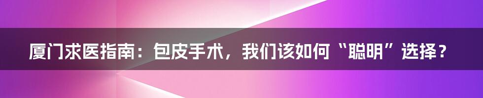 厦门求医指南：包皮手术，我们该如何“聪明”选择？