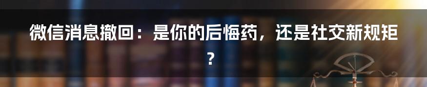 微信消息撤回：是你的后悔药，还是社交新规矩？