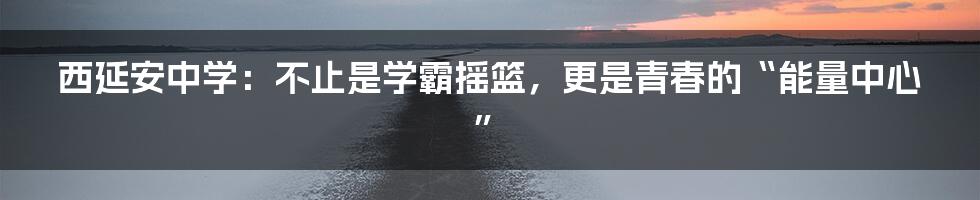 西延安中学：不止是学霸摇篮，更是青春的“能量中心”