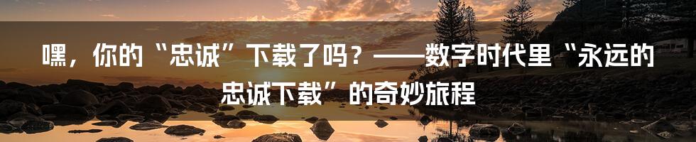 嘿，你的“忠诚”下载了吗？——数字时代里“永远的忠诚下载”的奇妙旅程