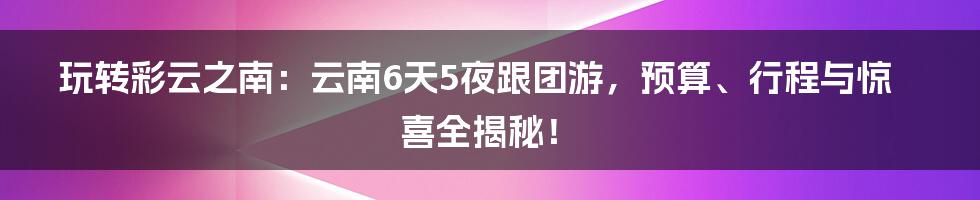 玩转彩云之南：云南6天5夜跟团游，预算、行程与惊喜全揭秘！