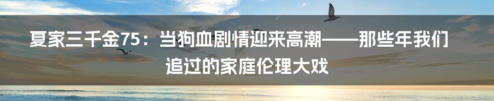 夏家三千金75：当狗血剧情迎来高潮——那些年我们追过的家庭伦理大戏