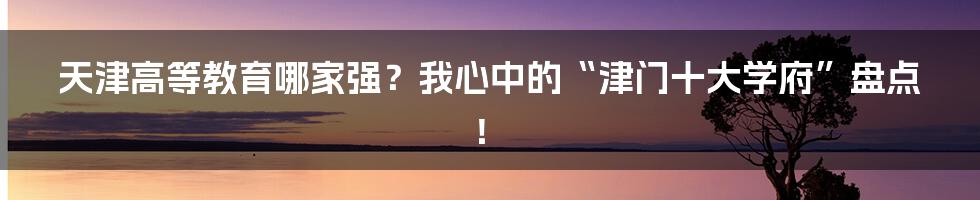 天津高等教育哪家强？我心中的“津门十大学府”盘点！