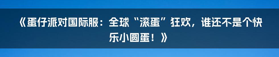 《蛋仔派对国际服：全球“滚蛋”狂欢，谁还不是个快乐小圆蛋！》