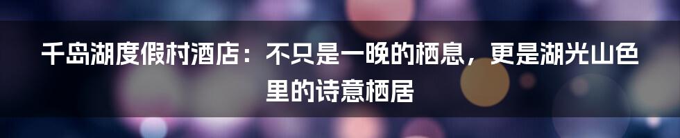 千岛湖度假村酒店：不只是一晚的栖息，更是湖光山色里的诗意栖居
