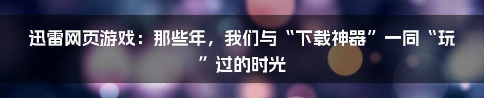 迅雷网页游戏：那些年，我们与“下载神器”一同“玩”过的时光