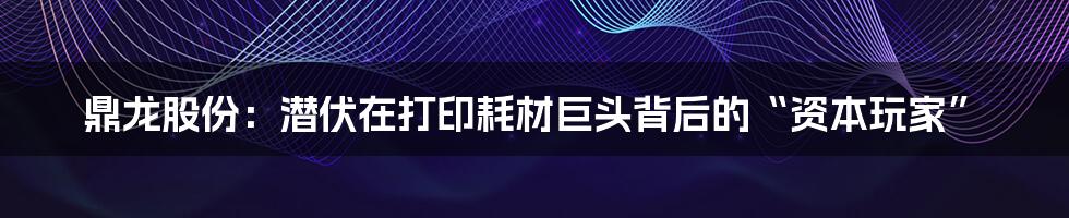 鼎龙股份：潜伏在打印耗材巨头背后的“资本玩家”