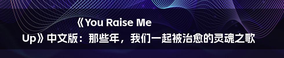 《You Raise Me Up》中文版：那些年，我们一起被治愈的灵魂之歌